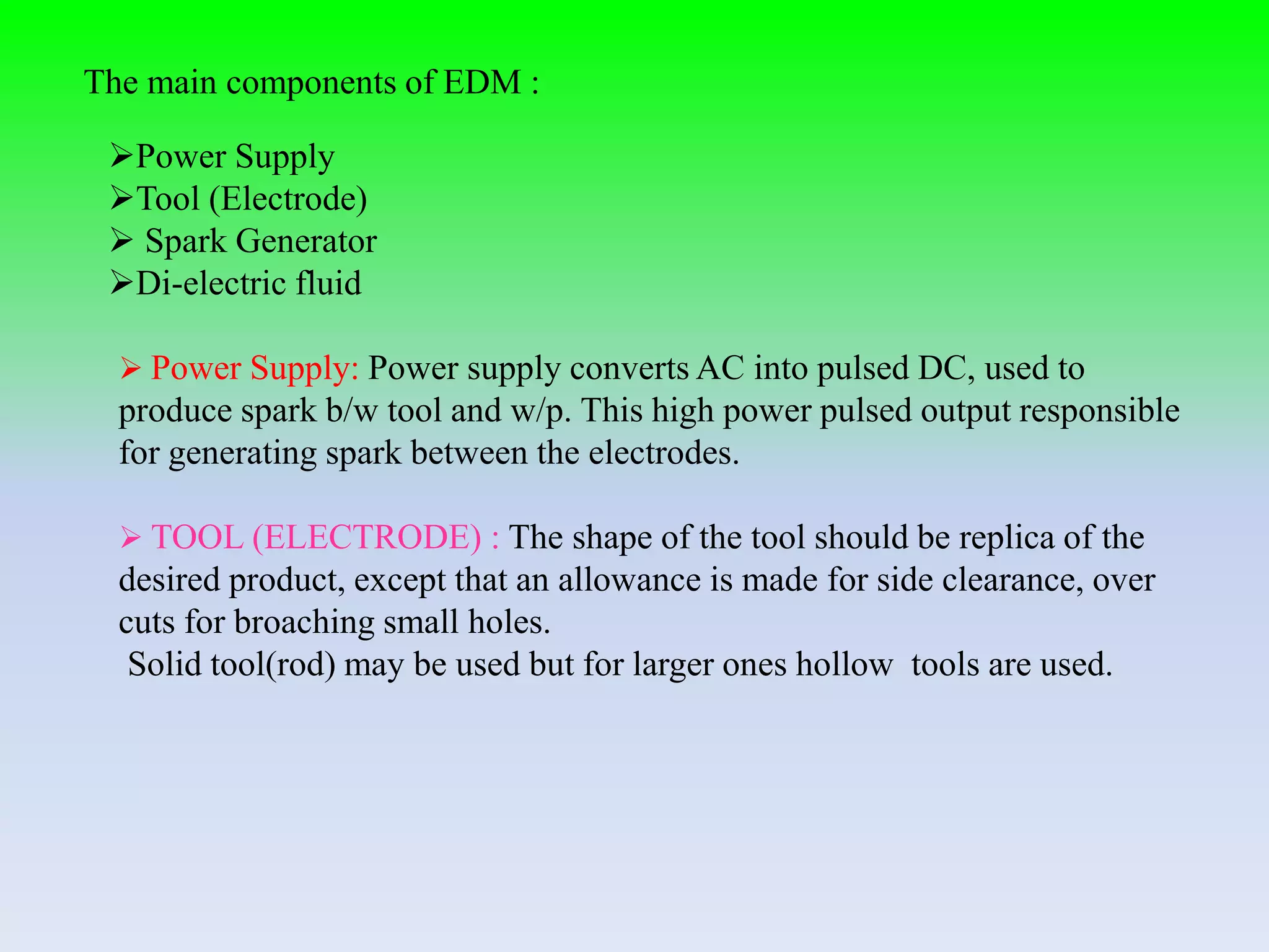 The main components of EDM :
Power Supply
Tool (Electrode)
 Spark Generator
Di-electric fluid
 Power Supply: Power supply converts AC into pulsed DC, used to
produce spark b/w tool and w/p. This high power pulsed output responsible
for generating spark between the electrodes.
 TOOL (ELECTRODE) : The shape of the tool should be replica of the
desired product, except that an allowance is made for side clearance, over
cuts for broaching small holes.
Solid tool(rod) may be used but for larger ones hollow tools are used.
 