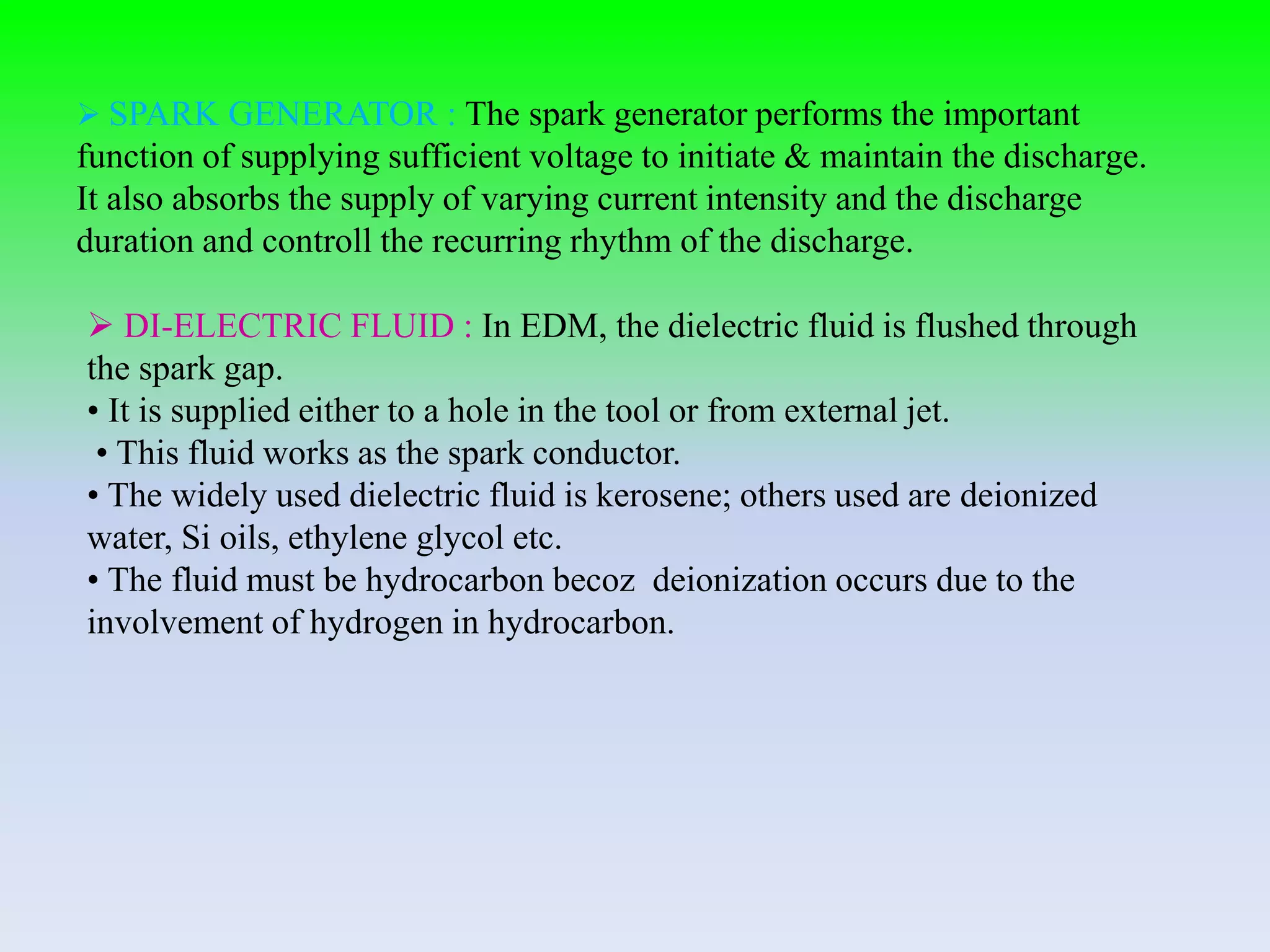  SPARK GENERATOR : The spark generator performs the important
function of supplying sufficient voltage to initiate & maintain the discharge.
It also absorbs the supply of varying current intensity and the discharge
duration and controll the recurring rhythm of the discharge.
 DI-ELECTRIC FLUID : In EDM, the dielectric fluid is flushed through
the spark gap.
• It is supplied either to a hole in the tool or from external jet.
• This fluid works as the spark conductor.
• The widely used dielectric fluid is kerosene; others used are deionized
water, Si oils, ethylene glycol etc.
• The fluid must be hydrocarbon becoz deionization occurs due to the
involvement of hydrogen in hydrocarbon.
 