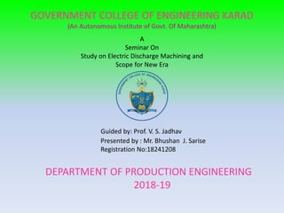 GOVERNMENT COLLEGE OF ENGINEERING KARAD
(An Autonomous Institute of Govt. Of Maharashtra)
A
Seminar On
Study on Electric Discharge Machining and
Scope for New Era
Guided by: Prof. V. S. Jadhav
Presented by : Mr. Bhushan J. Sarise
Registration No:18241208
DEPARTMENT OF PRODUCTION ENGINEERING
2018-19
 