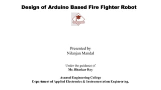 Design of Arduino Based Fire Fighter Robot
Presented by
Nilanjan Mandal
Under the guidance of
Mr. Bhaskar Roy
Asansol Engineering College
Department of Applied Electronics & Instrumentation Engineering.
 