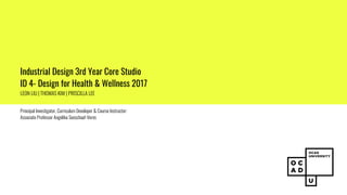 Industrial Design 3rd Year Core Studio
ID 4- Design for Health & Wellness 2017
LEON LIU | THOMAS KIM | PRISCILLA LEE
Principal Investigator, Curriculum Developer & Course Instructor:
Associate Professor Angelika Seeschaaf-Veres
 