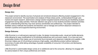 Design Brief
Design Aim:
This project aimed to identify sources of physical and emotional stressors affecting student engagement in the
classroom environment. The examination and analysis of these stress points, contextualized through user,
market and expert research, determined a design solution targeted towards enhancing and facilitating student
engagement during daily activities. Particular attention was given to how students transition between activities
with an understanding that they may have sensory sensitivities and preferences. The project intended to
facilitate various methods that students and teachers use to manage and confront classroom stressors to
maintain a positive and supportive learning environment.
Design Outcome:
Little Drummer is a multi-sensory approach to play. Its design incorporates audio, visual and tactile elements,
while allowing for easy modifications to fit individual preferences and curriculum needs. It is a low-cost (and
sustainable) solution that makes use of commonly found domestic and classroom materials and supplies. Little
Drummer makes use of 3-D printing to produce a high-quality, cost-effective product without relying on
economies of scale while taking advantage of greater availability of consumer 3-D printers and decreasing
costs to 3-D print.
Little Drummer’s customizable design comes at no additional cost to the consumer, allowing it to engage with
its user(s) based on their unique preferences and needs.
 