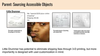 Little Drummer
The teacher receives/picks up
the package for the drums.
The teacher/parent is 3d printing
with student/child
Teacher/parent makes drum based
on provided instructions with child.
Customizes as necessary.
Parent: Sourcing Accessible Objects
Little Drummer has potential to eliminate shipping fees through 3-D printing, but more
importantly is designed with user-customization in mind.
 