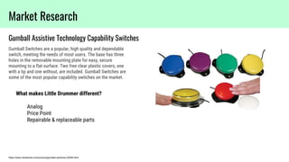 https://www.rehabmart.com/product/gumball-switches-32055.html
Gumball Assistive Technology Capability Switches
Market Research
Gumball Switches are a popular, high quality and dependable
switch, meeting the needs of most users. The base has three
holes in the removable mounting plate for easy, secure
mounting to a flat surface. Two free clear plastic covers, one
with a lip and one without, are included. Gumball Switches are
some of the most popular capability switches on the market.
What makes Little Drummer different?
Analog
Price Point
Repairable & replaceable parts
 