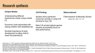 Research synthesis
Unique Needs:
Understanding different
experiences create unique needs
[1]
Economic costs associated with
raising children with disabilities [2]
Societal importance of early
development to allow child to
reach full potential [3]
3-D Printing:
Studies show significant
consumer savings in using 3-D
printing for toys. [2]
Most 3-D printed objects geared
towards accessibility focus on
task performance.
Observational:
Field-research at Beverley School
Rooms 201, 203, 113, 114
[1]Szczerba, R. J. (2016, August 09). Experience What Autism Might Feel Like. Retrieved October 10, 2017, from
https://www.forbes.com/sites/robertszczerba/2016/06/07/experience-what-it-feels-like-to-have-autism/#7c0bd7ea4cb0
[2] MacInnes, M. (2008). One's Enough for Now: Children, Disability, and the Subsequent Childbearing of Mothers. Journal of Marriage and Family, 70(3), 758-771. Retrieved from
http://www.jstor.org.ocadu.idm.oclc.org/stable/40056365
[3] Parodi, G. (2009). EARLY CHILDHOOD AND DISABILITY, SOME PRELIMINARY REFLECTIONS. Rivista Internazionale Di Scienze Sociali, 117(3/4), 571-592. Retrieved from
http://www.jstor.org.ocadu.idm.oclc.org/stable/41625244
[4] Petersen, Emily E.; Kidd, Romain W.; Pearce, Joshua M. 2017. "Impact of DIY Home Manufacturing with 3D Printing on the Toy and Game Market." Technologies 5, no. 3: 45.
 