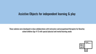 Assistive Objects for independent learning & play
These solution were developed in close collaborations with instructors and occupational therapists for Beverley
school children Age 4-12 with special physical and mental learning needs
 