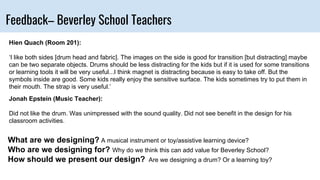 Feedback– Beverley School Teachers
Hien Quach (Room 201):
‘I like both sides [drum head and fabric]. The images on the side is good for transition [but distracting] maybe
can be two separate objects. Drums should be less distracting for the kids but if it is used for some transitions
or learning tools it will be very useful...I think magnet is distracting because is easy to take off. But the
symbols inside are good. Some kids really enjoy the sensitive surface. The kids sometimes try to put them in
their mouth. The strap is very useful.’
Jonah Epstein (Music Teacher):
Did not like the drum. Was unimpressed with the sound quality. Did not see benefit in the design for his
classroom activities.
What are we designing? A musical instrument or toy/assistive learning device?
Who are we designing for? Why do we think this can add value for Beverley School?
How should we present our design? Are we designing a drum? Or a learning toy?
 