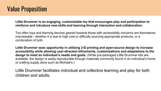 Value Proposition
Little Drummer is an engaging, customizable toy that encourages play and participation to
reinforce and introduce new skills and learning through interaction and collaboration.
Too often toys and learning devices geared towards those with accessibility concerns are themselves
inaccessible - whether it is due to high cost or difficulty sourcing appropriate products, or a
combination of both.
Little Drummer sees opportunity in utilizing 3-D printing and open-source design to increase
accessibility while allowing user-directed refinements, customizations and adaptations to the
design to meet an individual’s needs and goals. (While pre-packaged Little Drummer kits are
available, the design is easily reproducible through materials commonly found in an individual’s home
or crafting supply store such as Michael’s.)
Little Drummer facilitates individual and collective learning and play for both
children and adults.
 