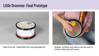 Little Drummer: Final Prototype
Little Drummer: Assembled from pre-packaged kit Shapes, symbols and colours can be used to
reinforce learning with sound
 