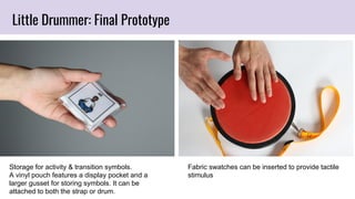 Storage for activity & transition symbols.
A vinyl pouch features a display pocket and a
larger gusset for storing symbols. It can be
attached to both the strap or drum.
Fabric swatches can be inserted to provide tactile
stimulus
Little Drummer: Final Prototype
 