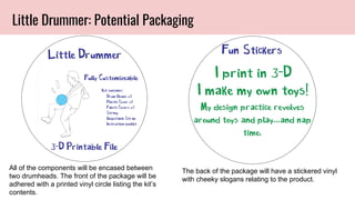 All of the components will be encased between
two drumheads. The front of the package will be
adhered with a printed vinyl circle listing the kit’s
contents.
Little Drummer: Potential Packaging
The back of the package will have a stickered vinyl
with cheeky slogans relating to the product.
 