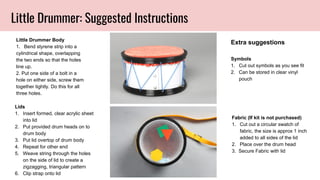 Little Drummer: Suggested Instructions
Little Drummer Body
1. Bend styrene strip into a
cylindrical shape, overlapping
the two ends so that the holes
line up.
2. Put one side of a bolt in a
hole on either side, screw them
together tightly. Do this for all
three holes.
Lids
1. Insert formed, clear acrylic sheet
into lid
2. Put provided drum heads on to
drum body
3. Put lid overtop of drum body
4. Repeat for other end
5. Weave string through the holes
on the side of lid to create a
zigzagging, triangular pattern
6. Clip strap onto lid
Symbols
1. Cut out symbols as you see fit
2. Can be stored in clear vinyl
pouch
Fabric (If kit is not purchased)
1. Cut out a circular swatch of
fabric, the size is approx 1 inch
added to all sides of the lid
2. Place over the drum head
3. Secure Fabric with lid
Extra suggestions
 