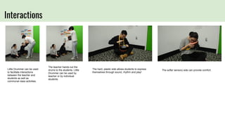 Interactions
The teacher hands out the
drums to the students. Little
Drummer can be used by
teacher or by individual
students.
The hard, plastic side allows students to express
themselves through sound, rhythm and play!
Little Drummer can be used
to facilitate interactions
between the teacher and
students as well as
communal class activities.
The softer sensory side can provide comfort.
 