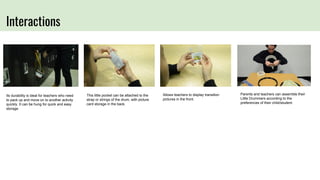 Interactions
Its durability is ideal for teachers who need
to pack up and move on to another activity
quickly. It can be hung for quick and easy
storage.
This little pocket can be attached to the
strap or strings of the drum, with picture
card storage in the back.
Allows teachers to display transition
pictures in the front.
Parents and teachers can assemble their
Little Drummers according to the
preferences of their child/student.
 