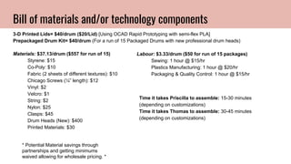 Bill of materials and/or technology components
3-D Printed Lids= $40/drum ($20/Lid) [Using OCAD Rapid Prototyping with semi-flex PLA]
Prepackaged Drum Kit= $40/drum (For a run of 15 Packaged Drums with new professional drum heads)
Materials: $37.13/drum ($557 for run of 15)
Styrene: $15
Co-Poly: $10
Fabric (2 sheets of different textures): $10
Chicago Screws (¼” length): $12
Vinyl: $2
Velcro: $1
String: $2
Nylon: $25
Clasps: $45
Drum Heads (New): $400
Printed Materials: $30
Labour: $3.33/drum ($50 for run of 15 packages)
Sewing: 1 hour @ $15/hr
Plastics Manufacturing: 1 hour @ $20/hr
Packaging & Quality Control: 1 hour @ $15/hr
* Potential Material savings through
partnerships and getting minimums
waived allowing for wholesale pricing. *
Time it takes Priscilla to assemble: 15-30 minutes
(depending on customizations)
Time it takes Thomas to assemble: 30-45 minutes
(depending on customizations)
 