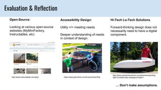 Evaluation & Reflection
Open-Source:
Looking at various open-source
websites (MyMiniFactory,
Instructables, etc)
Accessibility Design:
Utility =/= meeting needs
Deeper understanding of needs
in context of design.
Hi-Tech Lo-Tech Solutions
Forward-thinking design does not
necessarily need to have a digital
component.
… Don’t make assumptions.
https://www.gofundme.com/EveryoneCanPlayhttp://www.instructables.com/play/
http://www.popularmechanics.com/adventure/sports/g
298/10-brilliant-bike-redesigns/?slide=1
 