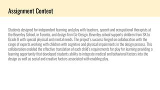 Assignment Context
Students designed for independent learning and play with teachers, speech and occupational therapists at
the Beverley School, in Toronto, and design firm Co-Design. Beverley school supports children from SK to
Grade 8 with special physical and mental needs. The project’s success hinged on collaboration with the
range of experts working with children with cognitive and physical impairments in the design process. This
collaboration enabled the effective translation of each child’s requirements for play for learning providing a
learning opportunity that developed students ability to integrate medical and behavioral factors into the
design as well as social and creative factors associated with enabling play.
 