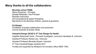 Many thanks to all the collaborators:
Beverley school TDSB:
Alana Grossman - Principal,
Danjela Malobabic Vice Principal
Beverley Instructors
and occupational & speech therapists,
Big thanks to the Beverley children, parents & guardians.
Co-Design:
Facilitation of project collaboration and production
Connie Chisholm & Kirsten White
Industrial Design OCAD U 3rd
Year Design for Health:
Angelika Seeschaaf Veres - Principal investigator, curriculum developer & instructor
Assistant Professor Ranee Lee - instructor
Assistant Professor Beverley Dywan- instructor
3rd
Year Industrial Design students 2017
Funded and supported by Research & Innovation office (REB 1794)
 