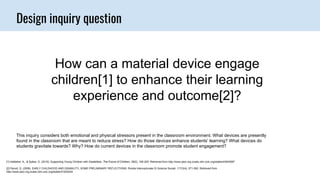Design inquiry question
How can a material device engage
children[1] to enhance their learning
experience and outcome[2]?
[1] Hebbeler, K., & Spiker, D. (2016). Supporting Young Children with Disabilities. The Future of Children, 26(2), 185-205. Retrieved from http://www.jstor.org.ocadu.idm.oclc.org/stable/43940587
[2] Parodi, G. (2009). EARLY CHILDHOOD AND DISABILITY, SOME PRELIMINARY REFLECTIONS. Rivista Internazionale Di Scienze Sociali, 117(3/4), 571-592. Retrieved from
http://www.jstor.org.ocadu.idm.oclc.org/stable/41625244
This inquiry considers both emotional and physical stressors present in the classroom environment. What devices are presently
found in the classroom that are meant to reduce stress? How do those devices enhance students’ learning? What devices do
students gravitate towards? Why? How do current devices in the classroom promote student engagement?
 