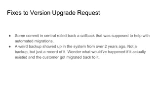 Fixes to Version Upgrade Request
● Some commit in central rolled back a callback that was supposed to help with
automated migrations.
● A weird backup showed up in the system from over 2 years ago. Not a
backup, but just a record of it. Wonder what would’ve happened if it actually
existed and the customer got migrated back to it.
 