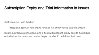 Subscription Expiry and Trial Information in Issues
Just because I was tired of
“Hey, iska account kab expire ho raha hai check karke bata na please.”
Issues now have a checkbox, and a field with account expiry date to help figure
out whether the customer can be helped or should be left on their own.
 