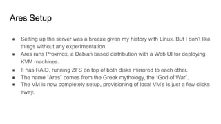 Ares Setup
● Setting up the server was a breeze given my history with Linux. But I don’t like
things without any experimentation.
● Ares runs Proxmox, a Debian based distribution with a Web UI for deploying
KVM machines.
● It has RAID, running ZFS on top of both disks mirrored to each other.
● The name “Ares” comes from the Greek mythology, the “God of War”.
● The VM is now completely setup, provisioning of local VM’s is just a few clicks
away.
 