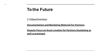 To the Future
2 VideosOverdue!
Documentation and Marketing Material For Partners
Singular Focus on Asset creation for Partners (marketing as
well as trainings)
 