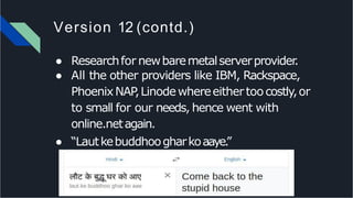 Version 12 (contd.)
● Researchfor newbaremetalserverprovider.
● All the other providers like IBM, Rackspace,
PhoenixNAP,Linodewhereeithertoocostly,or
to small for our needs, hence went with
online.netagain.
● “Lautkebuddhoogharkoaaye.”
 