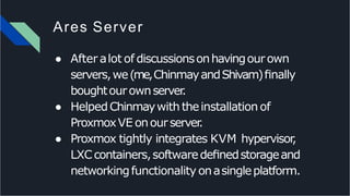 Ares Server
● After alot of discussionsonhavingourown
servers,we(me,ChinmayandShivam)ﬁnally
boughtourownserver.
● HelpedChinmaywiththeinstallationof
ProxmoxVE onourserver.
● Proxmox tightly integrates KVM hypervisor,
LXCcontainers,softwaredeﬁnedstorageand
networkingfunctionality onasingleplatform.
 