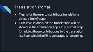 Translation Portal
● Meansfor theuserto contribute translations
directly fromfrappe.
● First level is done, all the translations will be
stored in the translation app. Only a small step
for addingthesecontributions to thetranslation
list fromwhichthePR isgeneratedisremaining.
 