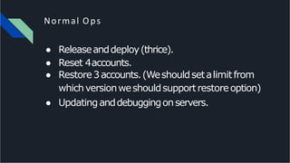 Normal Ops
● Releaseanddeploy(thrice).
● Reset 4accounts.
● Restore3accounts.(Weshouldsetalimitfrom
whichversionweshouldsupportrestoreoption)
● Updatinganddebuggingonservers.
 