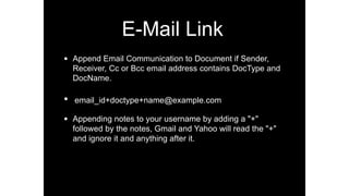 E-Mail Link
• Append Email Communication to Document if Sender,
Receiver, Cc or Bcc email address contains DocType and
DocName.
• email_id+doctype+name@example.com
• Appending notes to your username by adding a "+"
followed by the notes, Gmail and Yahoo will read the "+"
and ignore it and anything after it.
 