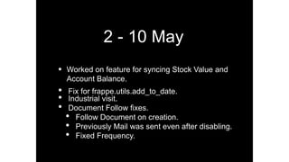 2 - 10 May
• Worked on feature for syncing Stock Value and
Account Balance.
• Fix for frappe.utils.add_to_date.
• Industrial visit.
• Document Follow ﬁxes.
• Follow Document on creation.
• Previously Mail was sent even after disabling.
• Fixed Frequency.
 