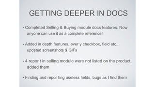 GETTING DEEPER IN DOCS
• Completed Selling & Buying module docs features. Now
anyone can use it as a complete reference!
• Added in depth features, ever y checkbox, ﬁeld etc.,
updated screenshots & GIFs
• 4 repor t in selling module were not listed on the product,
added them
• Finding and repor ting useless ﬁelds, bugs as I ﬁnd them
 