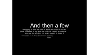 And then a fewDebugging is twice as hard as writing the code in the first
place. Therefore, if you write the code as cleverly as possible,
you are, by definition, not smart enough to debug it.
Brian Kernighan and P.J. Plauger, The Elements of Programming
Style
 