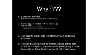 Why????
1. Starts with the error
AttributeError: 'datetime.date' object has no attribute ‘hour’
2. So in frappe codebase, there is data.py
def get_user_format():
if getattr(frappe.local, "user_format", None) is None:
frappe.local.user_format = frappe.db.get_default("date_format")
return frappe.local.user_format or “yyyy-mm-dd"
3. This gets the default date format from System Settings in
ERPNext.
4. The user has customized the system settings, set the date
format to 14th April 2018 which is causing everything to break,
babel gets an illegal date format and all hell breaks loose.
 