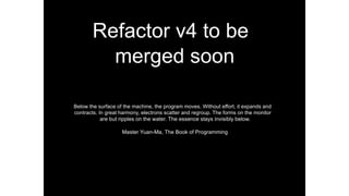 Refactor v4 to be
merged soon
Below the surface of the machine, the program moves. Without effort, it expands and
contracts. In great harmony, electrons scatter and regroup. The forms on the monitor
are but ripples on the water. The essence stays invisibly below.
Master Yuan-Ma, The Book of Programming
 