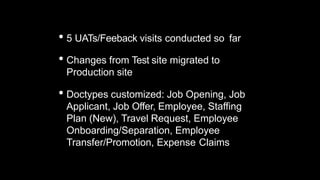 • 5 UATs/Feeback visits conducted so far
• Changes from Test site migrated to
Production site
• Doctypes customized: Job Opening, Job
Applicant, Job Offer, Employee, Staffing
Plan (New), Travel Request, Employee
Onboarding/Separation, Employee
Transfer/Promotion, Expense Claims
 