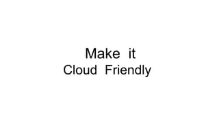 Make it
Cloud Friendly
 