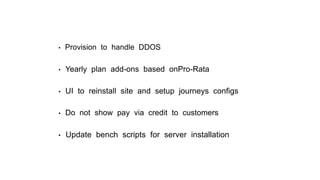 • Provision to handle DDOS
• Yearly plan add-ons based onPro-Rata
• UI to reinstall site and setup journeys conﬁgs
• Do not show pay via credit to customers
• Update bench scripts for server installation
 