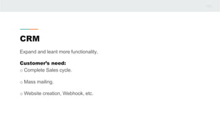 CRM
Expand and leant more functionality.
Customer’s need:
o Complete Sales cycle.
o Mass mailing.
o Website creation, Webhook, etc.
 