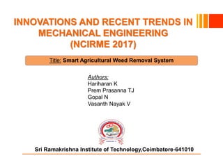 Sri Ramakrishna Institute of Technology,Coimbatore-641010
INNOVATIONS AND RECENT TRENDS IN
MECHANICAL ENGINEERING
(NCIRME 2017)
Title: Smart Agricultural Weed Removal System
Authors:
Hariharan K
Prem Prasanna TJ
Gopal N
Vasanth Nayak V
 