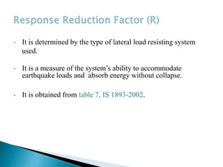 • It is determined by the type of lateral load resisting system
used.
• It is a measure of the system’s ability to accommodate
earthquake loads and absorb energy without collapse.
• It is obtained from table 7, IS 1893-2002.
 