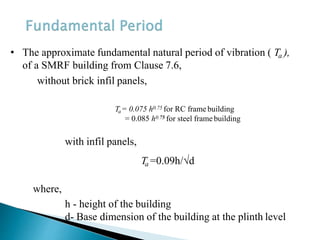 with infil panels,
Ta=0.09h/√d
where,
h - height of the building
d- Base dimension of the building at the plinth level
• The approximate fundamental natural period of vibration ( Ta ),
of a SMRF building from Clause 7.6,
without brick infil panels,
Ta= 0.075 h0.75 for RC frame building
= 0.085 h0.75 for steel frame building
 