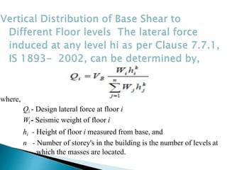 where,
Qi - Design lateral force at floor i
Wi - Seismic weight of floor i
hi - Height of floor i measured from base, and
n - Number of storey's in the building is the number of levels at
which the masses are located.
 