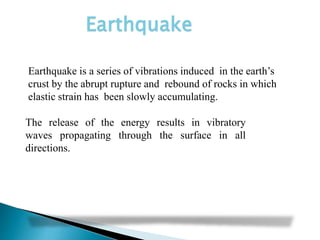 The release of the energy results in vibratory
waves propagating through the surface in all
directions.
Earthquake
Earthquake is a series of vibrations induced in the earth’s
crust by the abrupt rupture and rebound of rocks in which
elastic strain has been slowly accumulating.
 