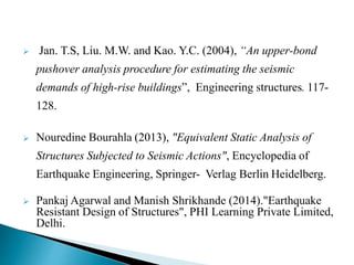  Jan. T.S, Liu. M.W. and Kao. Y.C. (2004), “An upper-bond
pushover analysis procedure for estimating the seismic
demands of high-rise buildings”, Engineering structures. 117-
128.
 Nouredine Bourahla (2013), "Equivalent Static Analysis of
Structures Subjected to Seismic Actions", Encyclopedia of
Earthquake Engineering, Springer- Verlag Berlin Heidelberg.
 Pankaj Agarwal and Manish Shrikhande (2014)."Earthquake
Resistant Design of Structures", PHI Learning Private Limited,
Delhi.
 