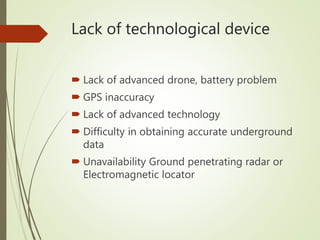 Lack of technological device
 Lack of advanced drone, battery problem
 GPS inaccuracy
 Lack of advanced technology
 Difficulty in obtaining accurate underground
data
 Unavailability Ground penetrating radar or
Electromagnetic locator
 