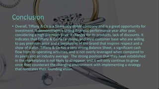 • Overall, Tiffany & Co is a financially stable company and is a great opportunity for
investment. It demonstrates a strong financial performance year after year,
considering a high premium price it charges for its products, lack of discounts. It
indicates that Tiffany & Co has a strong, and loyal customer base who are willing
to pay premium price and a perception of the brand that inspires respect and a
show of status. Tiffany & Co has a very strong Balance Sheet, a significant cash
flow from its operating activities, and is not overly leveraged when compared to
its peers and an industry average. The strong position that they have established
in the marketplace is not likely to disappear, and it will only continue to grow
once they counteract the changing environment with implementing a strategy
that reiterates their founding vision.
 