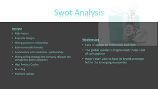 Strength
• Rich History
• Exquisite Designs
• Strong customer relationship
• Environmentally friendly
• Associations with celebrities - partnerships
• Strong selling strategy (the company releases the
annual Blue Book Collection)
• High Product Quality
• Branding
• Payment policies
Weaknesses
• Lack of appeal to millennials and men
• The global jeweler is fragmented; there is lot
of competition
• Hasn’t been able to have its brand presence
felt in the emerging economies
 